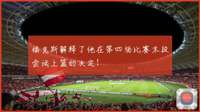 福克斯解释了他在第四场比赛末段尝试上篮的决定!