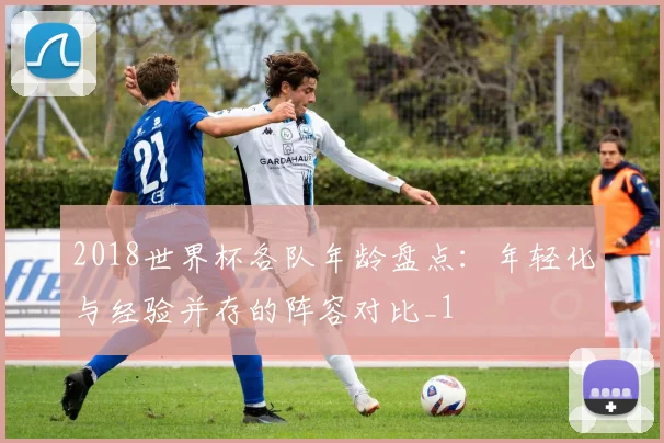 2018世界杯各队年龄盘点：年轻化与经验并存的阵容对比_1