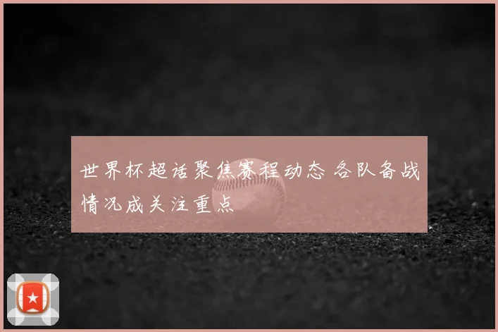 世界杯超话聚焦赛程动态 各队备战情况成关注重点
