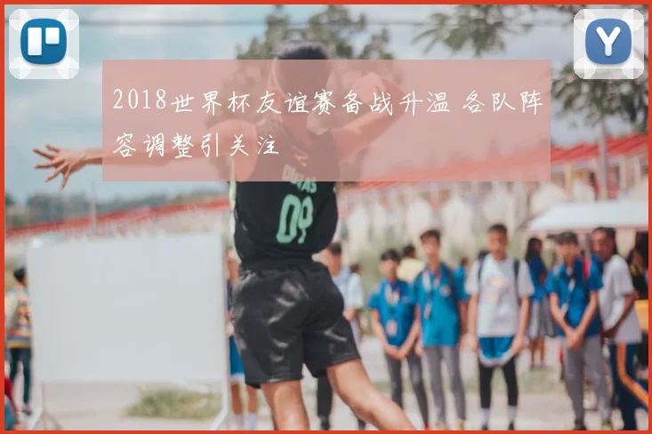 2018世界杯友谊赛备战升温 各队阵容调整引关注