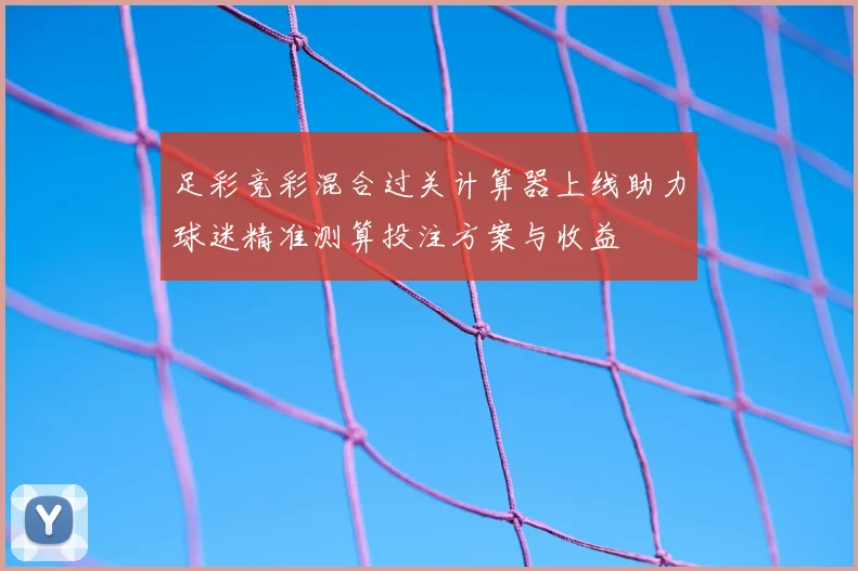 足彩竞彩混合过关计算器上线助力球迷精准测算投注方案与收益