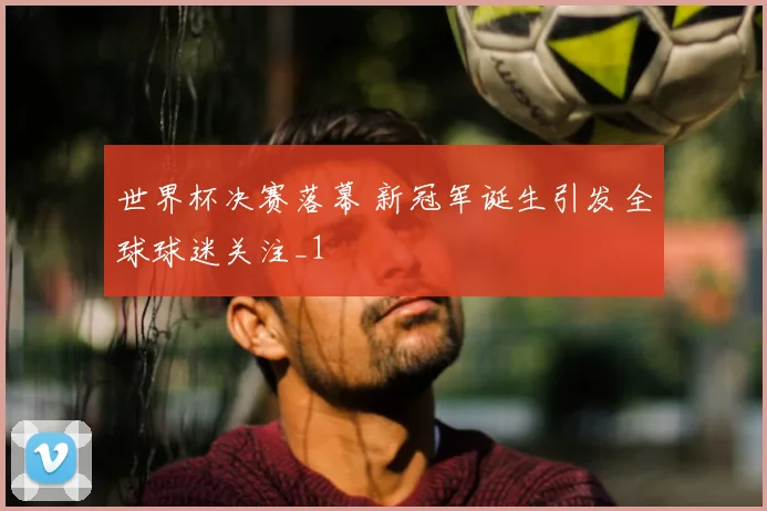 世界杯决赛落幕 新冠军诞生引发全球球迷关注_1