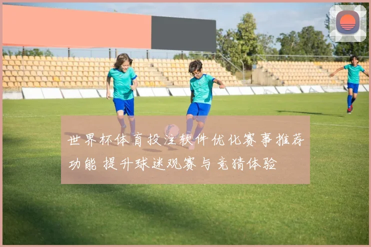 世界杯体育投注软件优化赛事推荐功能 提升球迷观赛与竞猜体验