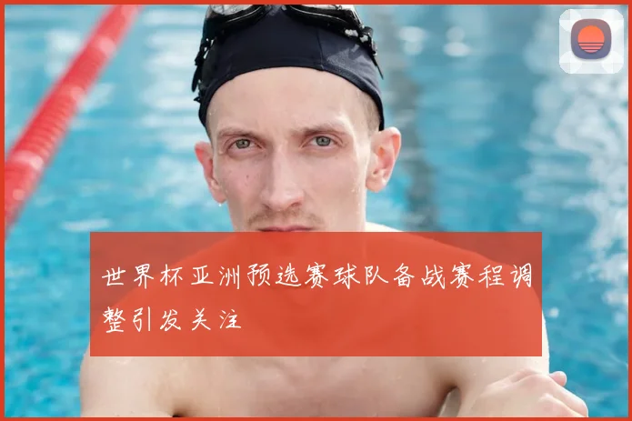 世界杯亚洲预选赛球队备战赛程调整引发关注
