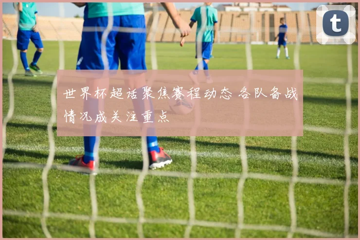 世界杯超话聚焦赛程动态 各队备战情况成关注重点