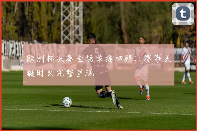 欧洲杯决赛全场录播回顾:赛事关键时刻完整呈现