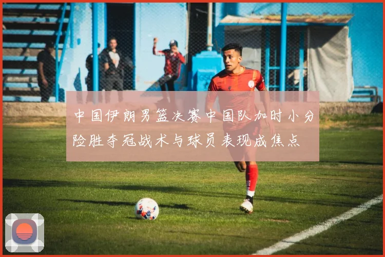 中国伊朗男篮决赛中国队加时小分险胜夺冠战术与球员表现成焦点