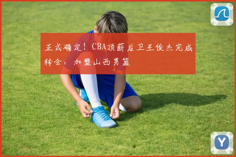 正式确定!CBA顶薪后卫王俊杰完成转会,加盟山西男篮