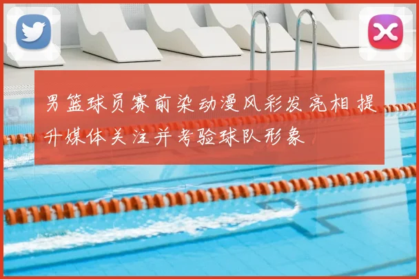男篮球员赛前染动漫风彩发亮相 提升媒体关注并考验球队形象