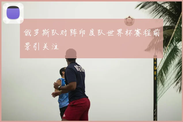 俄罗斯队对阵印度队世界杯赛程前景引关注