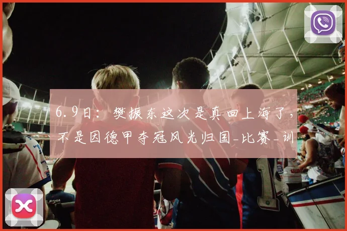 6.9日:樊振东这次是真回上海了,不是因德甲夺冠风光归国_比赛_训练基地_队伍