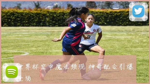 世界杯空中魔法频现 神奇配合引爆全场