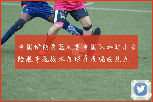 中国伊朗男篮决赛中国队加时小分险胜夺冠战术与球员表现成焦点