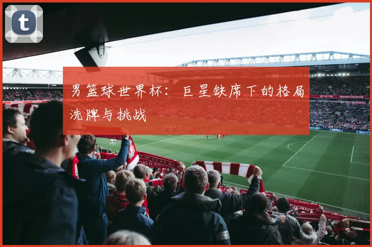 男篮球世界杯:巨星缺席下的格局洗牌与挑战