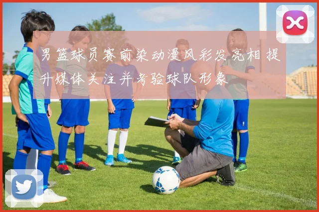 男篮球员赛前染动漫风彩发亮相 提升媒体关注并考验球队形象