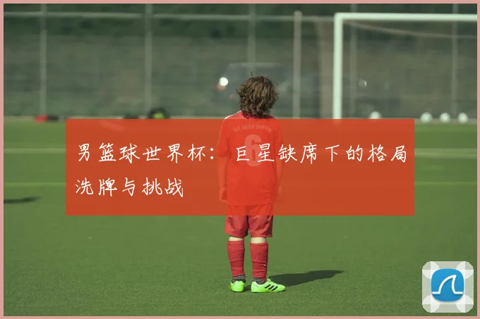 男篮球世界杯：巨星缺席下的格局洗牌与挑战