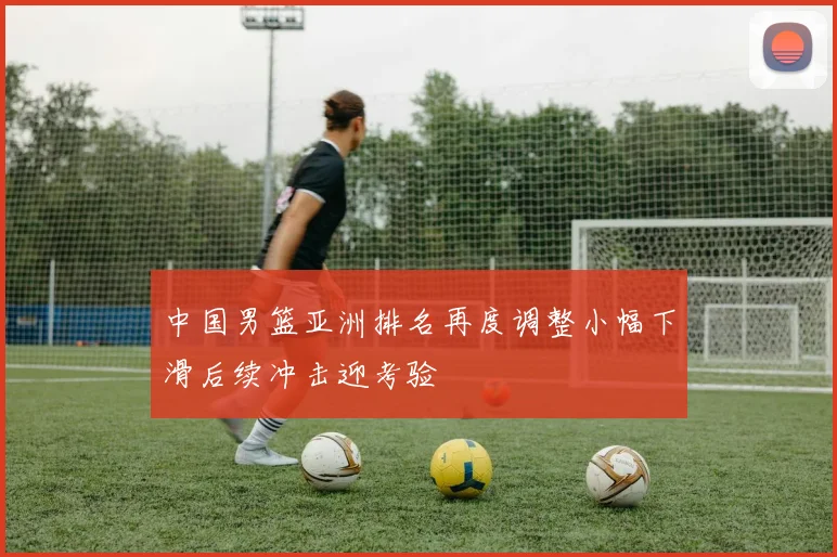 中国男篮亚洲排名再度调整小幅下滑后续冲击迎考验