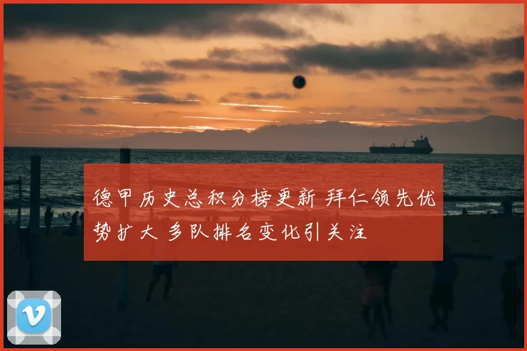 德甲历史总积分榜更新 拜仁领先优势扩大 多队排名变化引关注