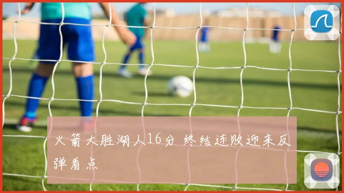 火箭大胜湖人16分 终结连败迎来反弹看点