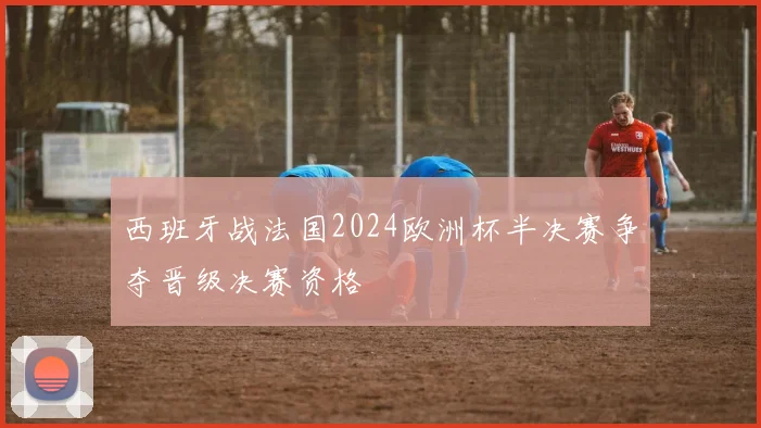 西班牙战法国2024欧洲杯半决赛争夺晋级决赛资格