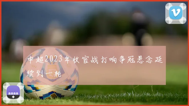 中超2023年收官战打响争冠悬念延续到一轮