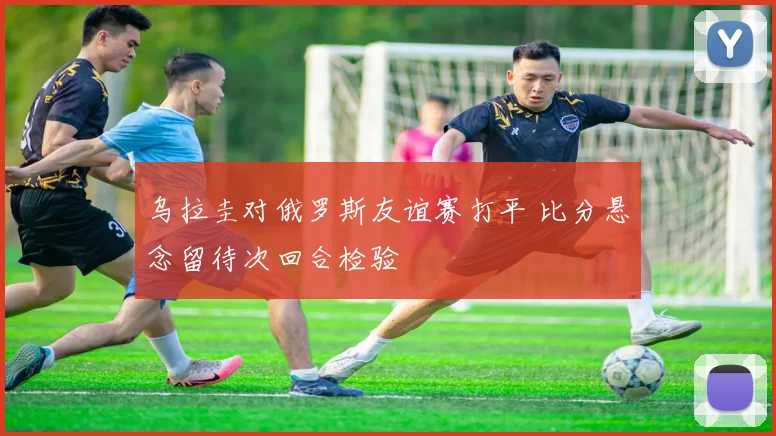 乌拉圭对俄罗斯友谊赛打平 比分悬念留待次回合检验