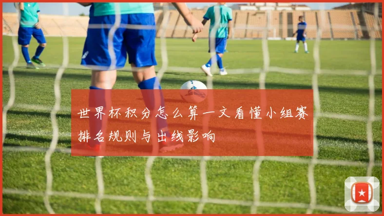 世界杯积分怎么算一文看懂小组赛排名规则与出线影响