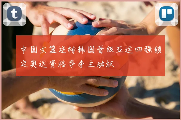 中国女篮逆转韩国晋级亚运四强锁定奥运资格争夺主动权