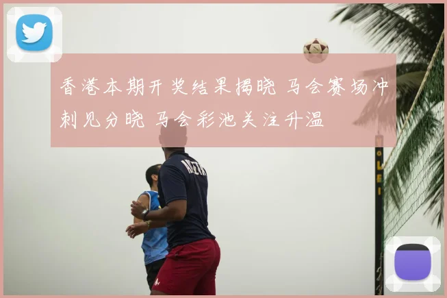 香港本期开奖结果揭晓 马会赛场冲刺见分晓 马会彩池关注升温
