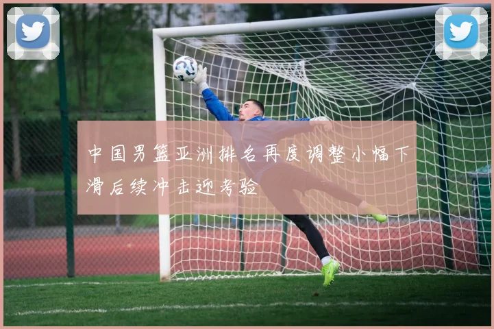 中国男篮亚洲排名再度调整小幅下滑后续冲击迎考验