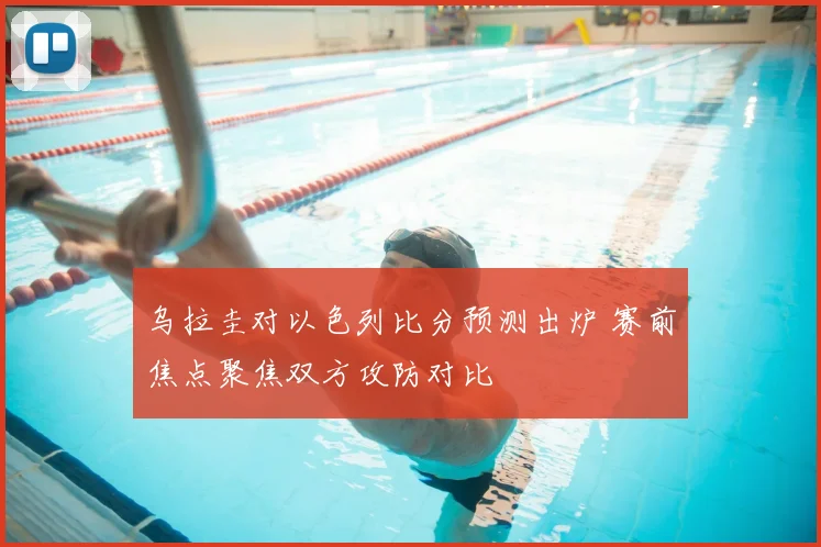 乌拉圭对以色列比分预测出炉 赛前焦点聚焦双方攻防对比