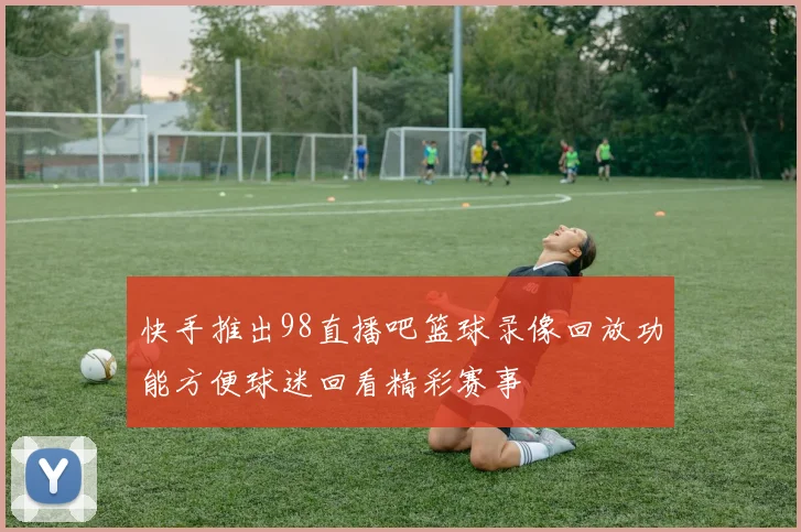 快手推出98直播吧篮球录像回放功能方便球迷回看精彩赛事